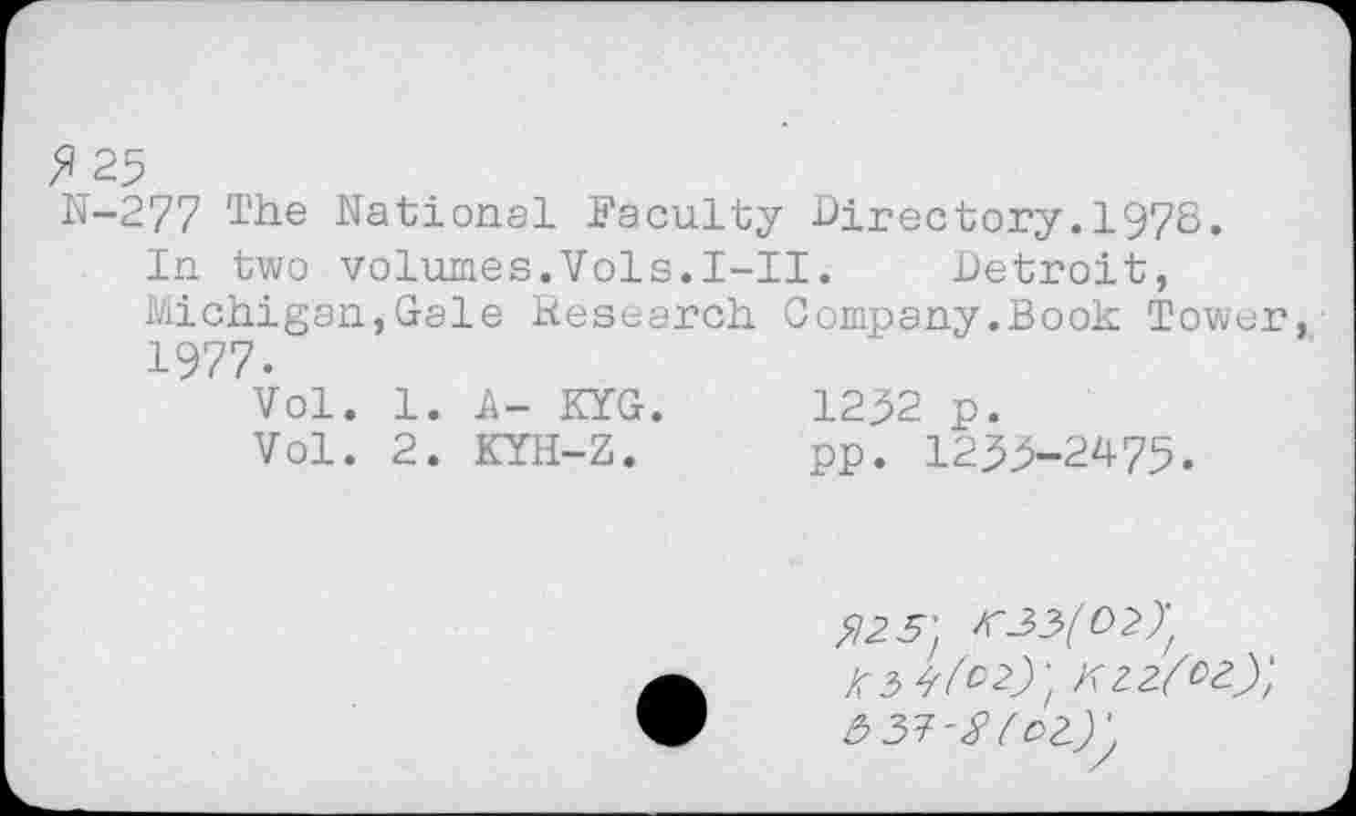 ﻿F 25
N-277 The National Faculty Directory.1978.
In two volumes.Vols.I-II.	Detroit,
Michigan,Gale Jiesearch Company.Book Tower, 1977.
Vol. 1. A- KYG.	1252 p.
Vol. 2. KYH-Z.	pp. 1255-2475.
^3^29; kzz/oz)} syr-Stct)',